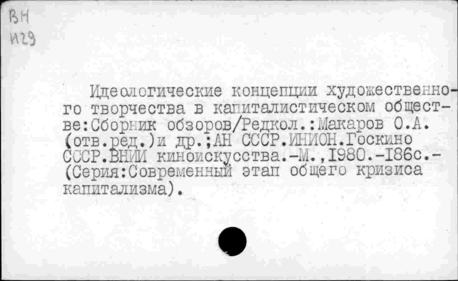 ﻿вн
№3
Идеологические концепции художественного творчества в капиталистическом обществе: Сборник обзоров/Редкол.:Макаров О.А. (отв.ред.)и др.;АН СССР.ИНИОН.Госкино СССР.ВНИИ киноискусства.-И.,1980.-186с.-(Серия:Современный этап общего кризиса капитализма).